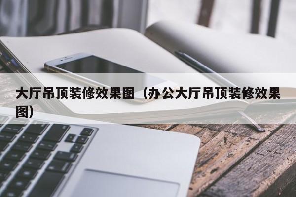 大厅吊顶装修效果图（办公大厅吊顶装修效果图）