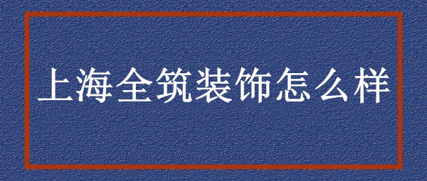 上海全筑装饰公司怎么样?上海全筑装饰口碑好不好