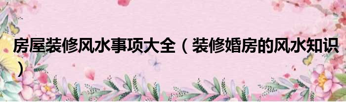 房屋装修风水事项大全（装修婚房的风水知识）